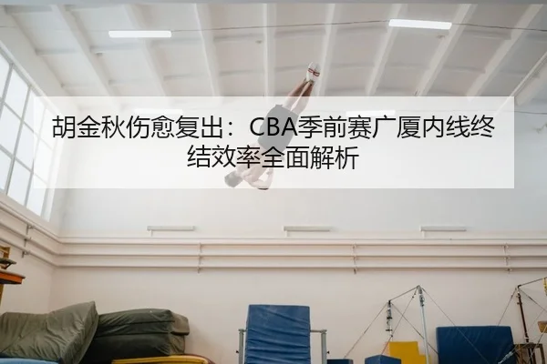 胡金秋伤愈复出：CBA季前赛广厦内线终结效率全面解析